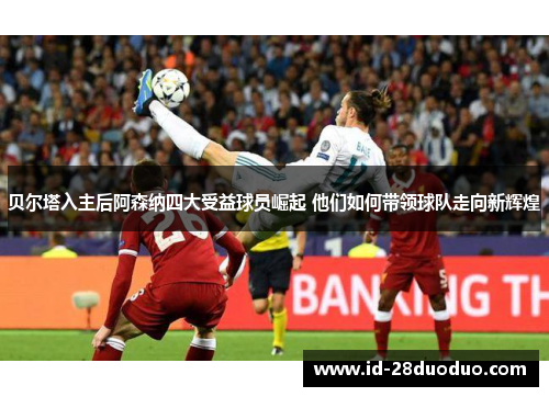 贝尔塔入主后阿森纳四大受益球员崛起 他们如何带领球队走向新辉煌 贝尔塔入主后阿森纳四大受益球员崛起 他们如何带领球队走向新辉煌